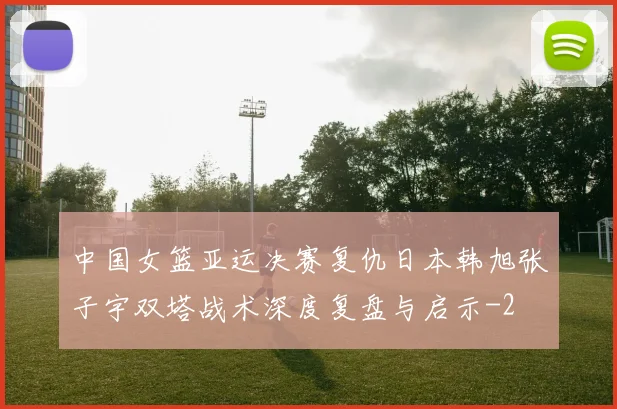 中国女篮亚运决赛复仇日本韩旭张子宇双塔战术深度复盘与启示