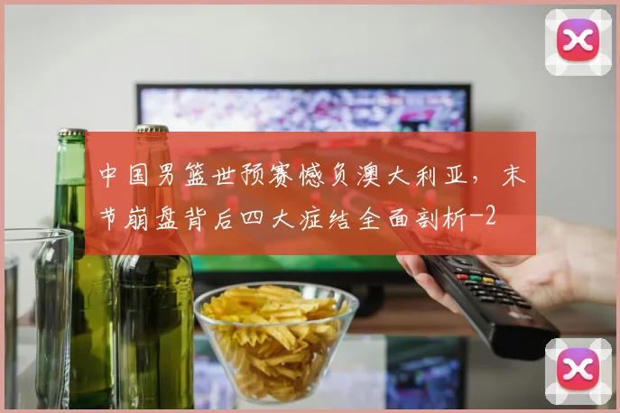 中国男篮世预赛憾负澳大利亚，末节崩盘背后四大症结全面剖析
