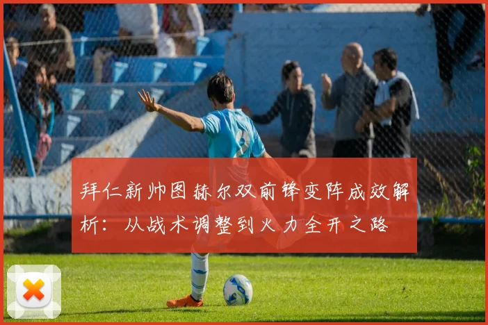 拜仁新帅图赫尔双前锋变阵成效解析：从战术调整到火力全开之路