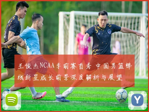 王俊杰NCAA季前赛首秀 中国男篮锋线新星成长前景深度解析与展望