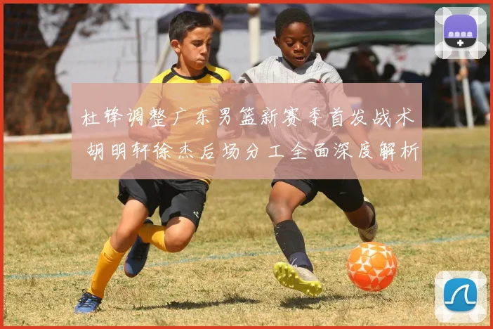 杜锋调整广东男篮新赛季首发战术 胡明轩徐杰后场分工全面深度解析