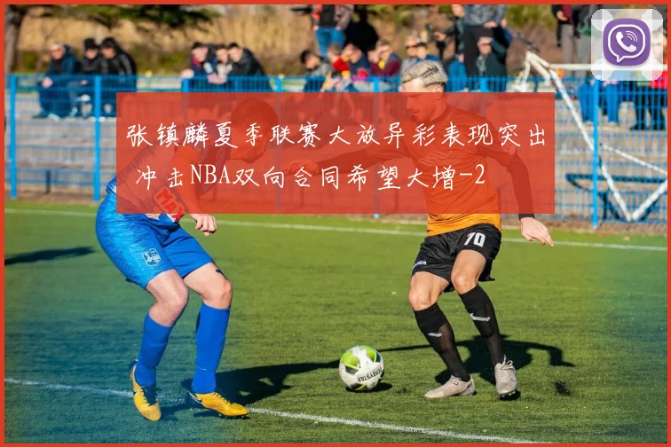 张镇麟夏季联赛大放异彩表现突出 冲击NBA双向合同希望大增