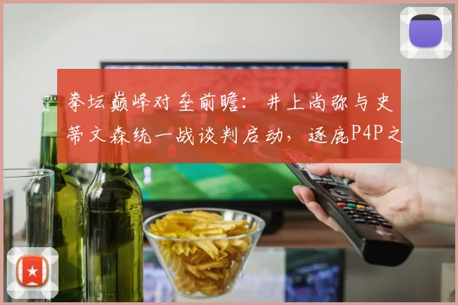 拳坛巅峰对垒前瞻：井上尚弥与史蒂文森统一战谈判启动，逐鹿P4P之王座