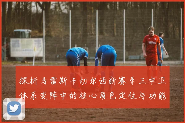 探析马雷斯卡切尔西新赛季三中卫体系变阵中的核心角色定位与功能