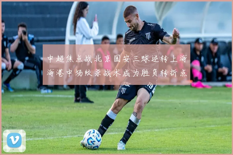 中超焦点战北京国安三球逆转上海海港中场绞杀战术成为胜负转折点