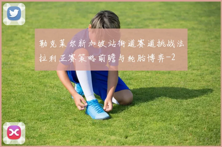 勒克莱尔新加坡站街道赛道挑战法拉利正赛策略前瞻与轮胎博弈