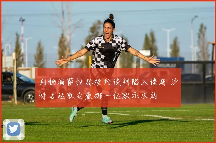 利物浦萨拉赫续约谈判陷入僵局 沙特吉达联合豪掷一亿欧元求购