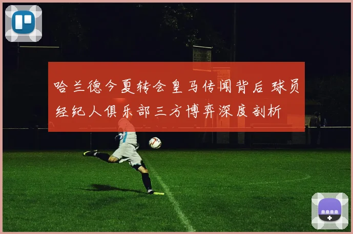 哈兰德今夏转会皇马传闻背后 球员经纪人俱乐部三方博弈深度剖析