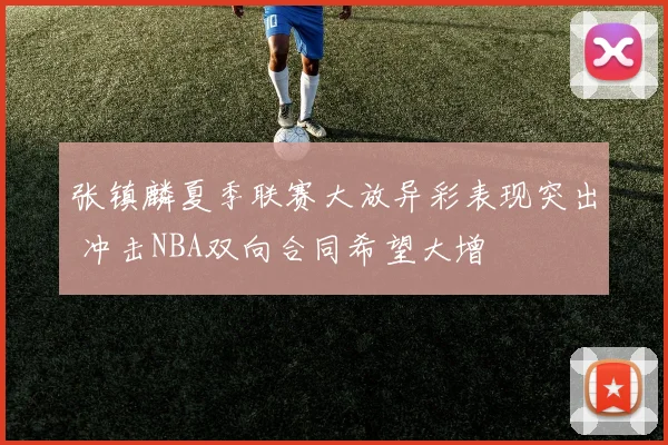 张镇麟夏季联赛大放异彩表现突出 冲击NBA双向合同希望大增