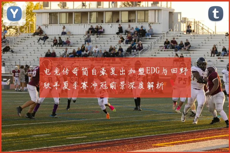 电竞传奇简自豪复出加盟EDG与田野联手夏季赛冲冠前景深度解析