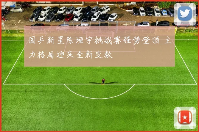 国乒新星陈垣宇挑战赛强势登顶 主力格局迎来全新变数