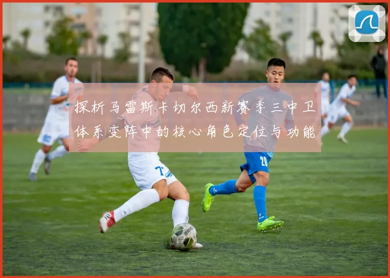 探析马雷斯卡切尔西新赛季三中卫体系变阵中的核心角色定位与功能