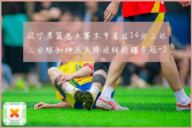 辽宁男篮总决赛末节落后14分三记三分球如神兵天降逆转新疆夺冠
