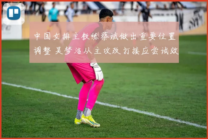 中国女排主教练蔡斌做出重要位置调整 吴梦洁从主攻改打接应尝试效果需实战检验