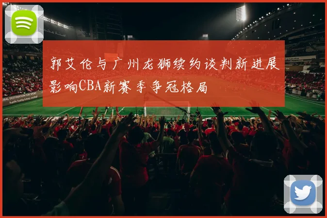 郭艾伦与广州龙狮续约谈判新进展影响CBA新赛季争冠格局