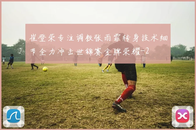 崔登荣专注调教张雨霏转身技术细节全力冲击世锦赛金牌荣耀