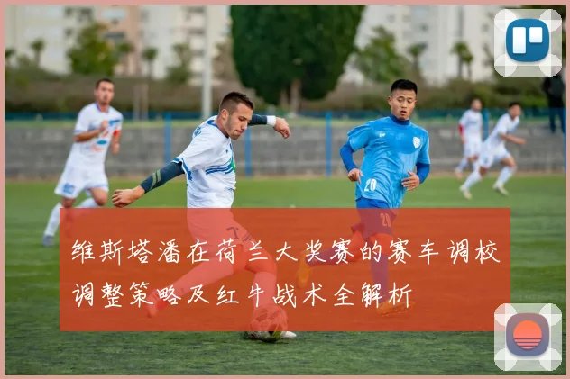 维斯塔潘在荷兰大奖赛的赛车调校调整策略及红牛战术全解析