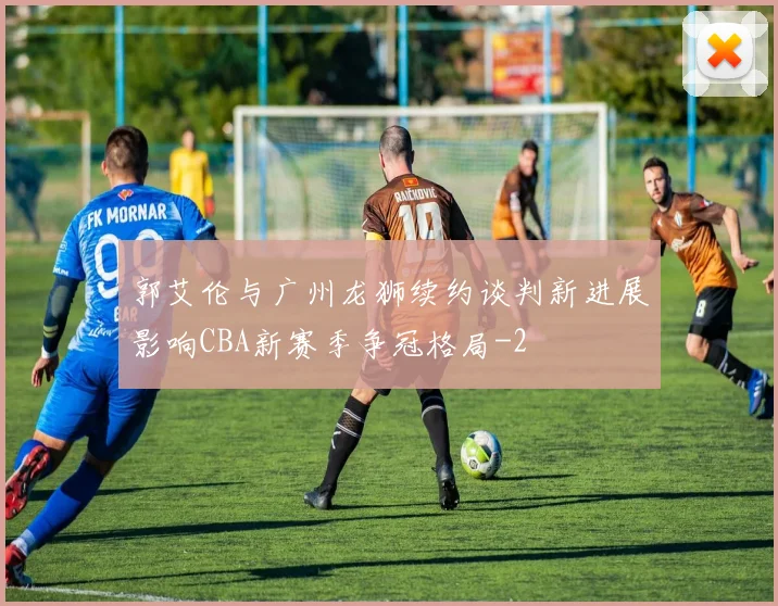 郭艾伦与广州龙狮续约谈判新进展影响CBA新赛季争冠格局