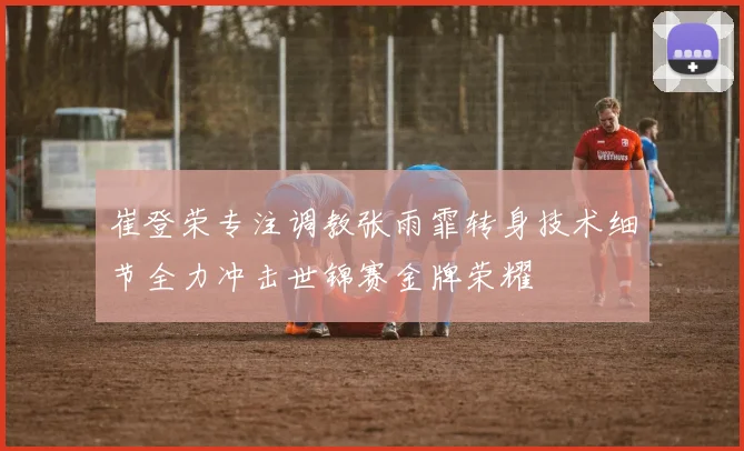 崔登荣专注调教张雨霏转身技术细节全力冲击世锦赛金牌荣耀