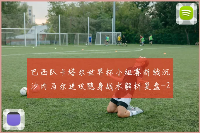 巴西队卡塔尔世界杯小组赛折戟沉沙内马尔进攻隐身战术解析复盘