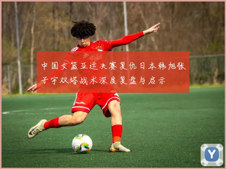 中国女篮亚运决赛复仇日本韩旭张子宇双塔战术深度复盘与启示