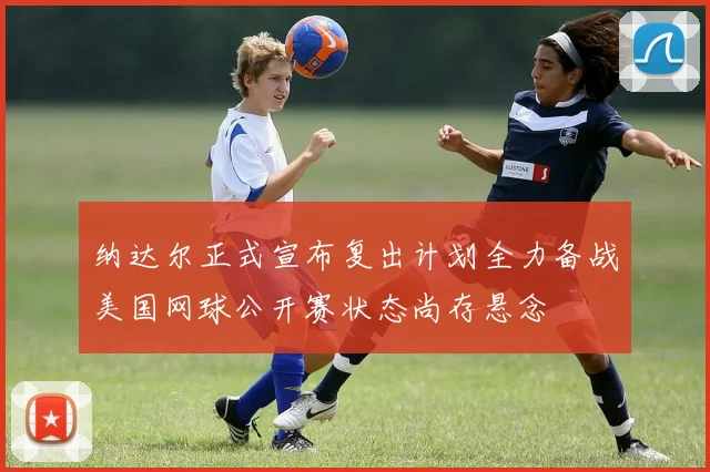纳达尔正式宣布复出计划全力备战美国网球公开赛状态尚存悬念