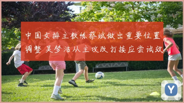 中国女排主教练蔡斌做出重要位置调整 吴梦洁从主攻改打接应尝试效果需实战检验