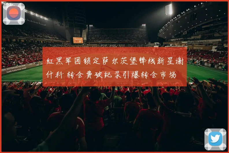 红黑军团锁定萨尔茨堡锋线新星谢什科 转会费破纪录引爆转会市场