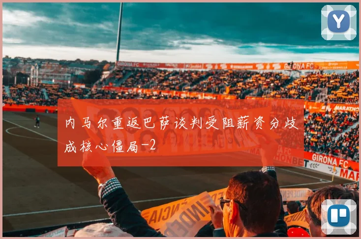 内马尔重返巴萨谈判受阻薪资分歧成核心僵局