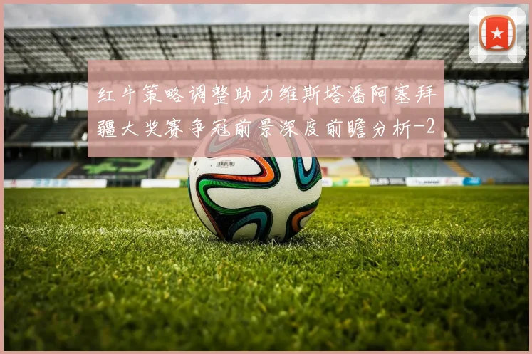红牛策略调整助力维斯塔潘阿塞拜疆大奖赛争冠前景深度前瞻分析