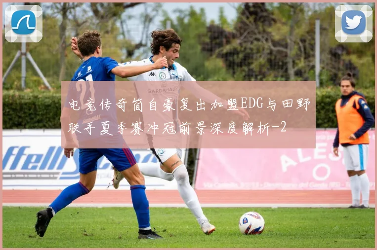 电竞传奇简自豪复出加盟EDG与田野联手夏季赛冲冠前景深度解析