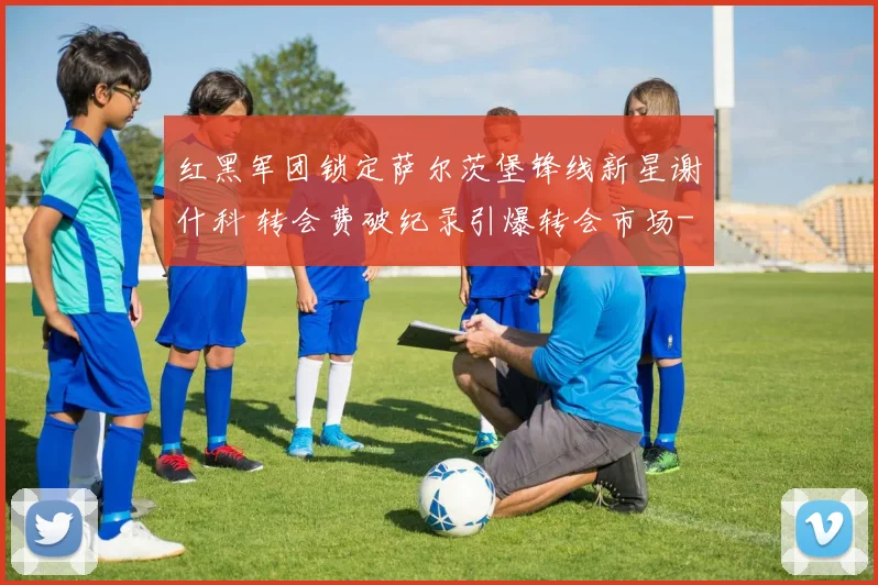 红黑军团锁定萨尔茨堡锋线新星谢什科 转会费破纪录引爆转会市场