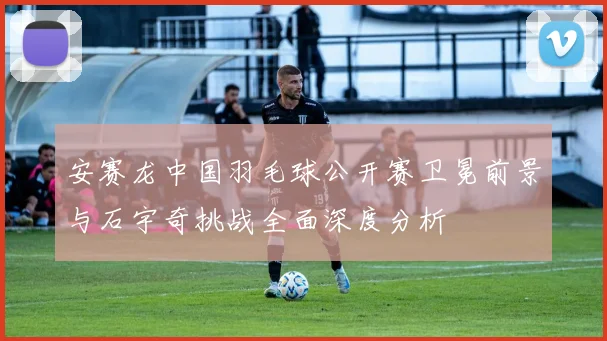 安赛龙中国羽毛球公开赛卫冕前景与石宇奇挑战全面深度分析