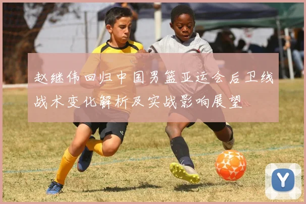 赵继伟回归中国男篮亚运会后卫线战术变化解析及实战影响展望