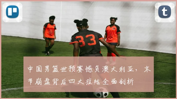 中国男篮世预赛憾负澳大利亚，末节崩盘背后四大症结全面剖析