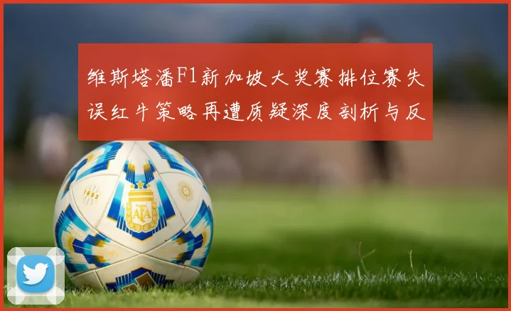 维斯塔潘F1新加坡大奖赛排位赛失误红牛策略再遭质疑深度剖析与反思