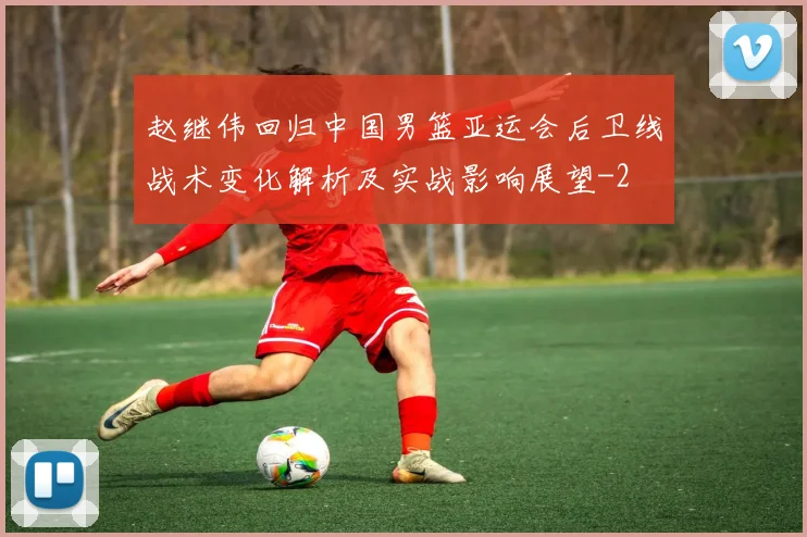 赵继伟回归中国男篮亚运会后卫线战术变化解析及实战影响展望