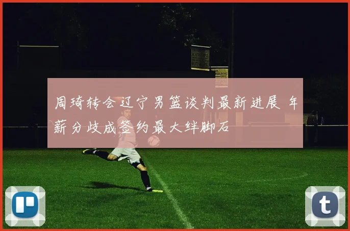 周琦转会辽宁男篮谈判最新进展 年薪分歧成签约最大绊脚石