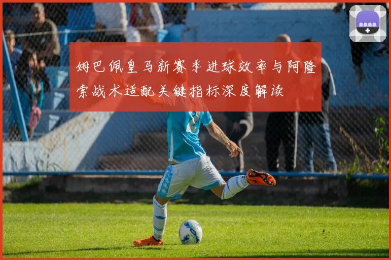 姆巴佩皇马新赛季进球效率与阿隆索战术适配关键指标深度解读