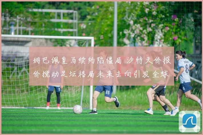 姆巴佩皇马续约陷僵局 沙特天价报价搅动足坛格局未来去向引发全球关注