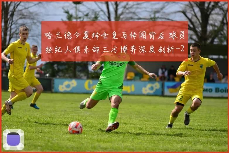 哈兰德今夏转会皇马传闻背后 球员经纪人俱乐部三方博弈深度剖析