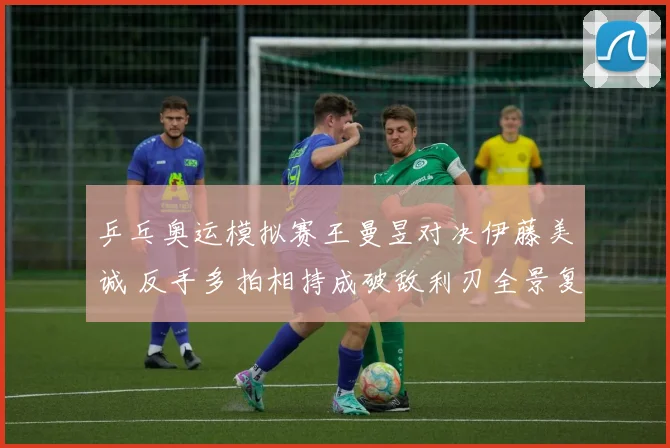 乒乓奥运模拟赛王曼昱对决伊藤美诚 反手多拍相持成破敌利刃全景复盘