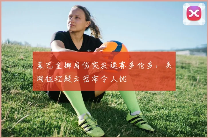 莱巴金娜肩伤突发退赛多伦多，美网征程疑云密布令人忧